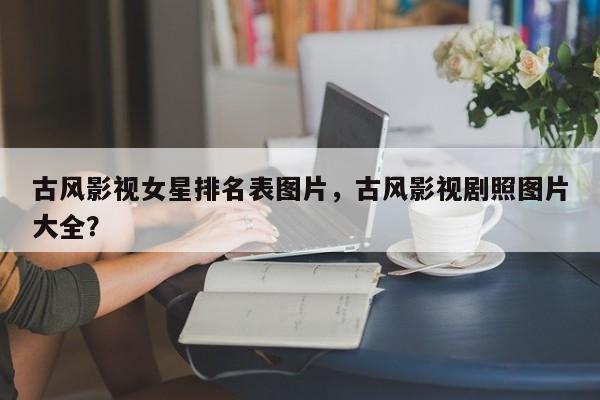 古风影视女星排名表图片，古风影视剧照图片大全？-第1张图片