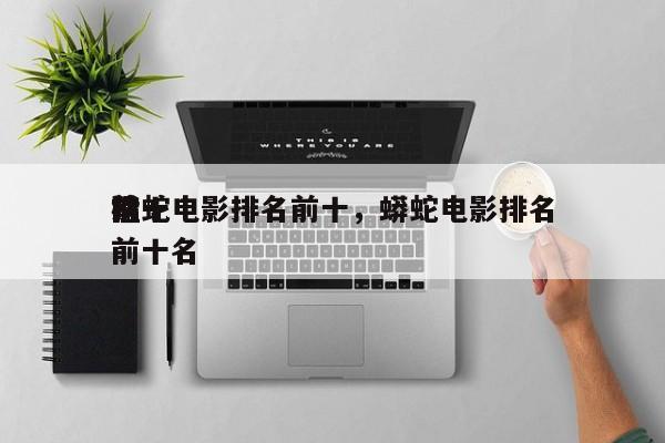 前十
猛蛇电影排名前十，蟒蛇电影排名
榜前十名-第1张图片