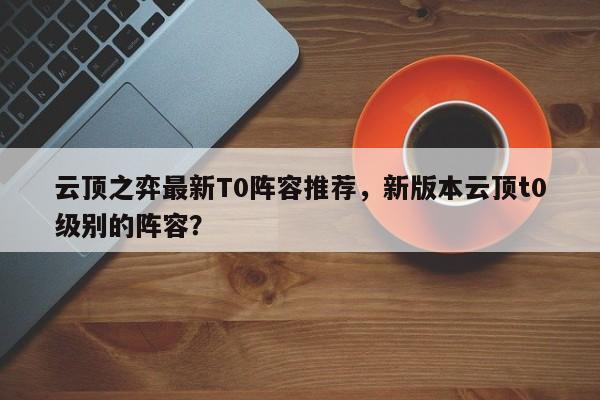 云顶之弈最新T0阵容推荐，新版本云顶t0级别的阵容？-第1张图片