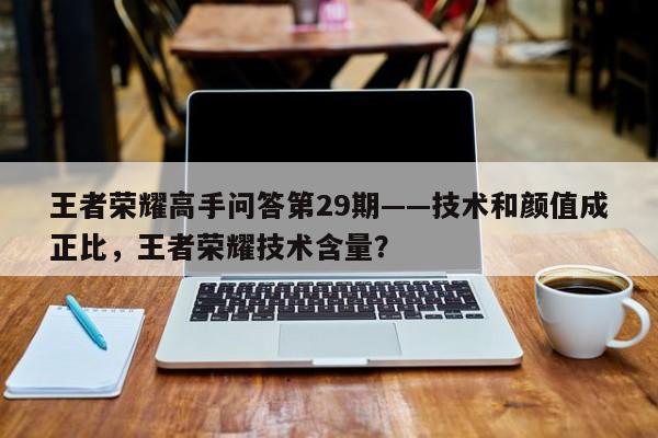 王者荣耀高手问答第29期——技术和颜值成正比，王者荣耀技术含量？-第1张图片