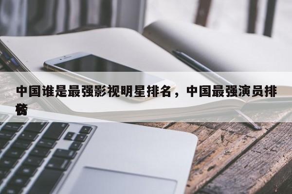 中国谁是最强影视明星排名，中国最强演员排名
榜-第1张图片