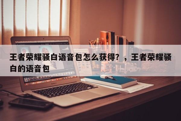 王者荣耀骚白语音包怎么获得？，王者荣耀骚白的语音包-第1张图片