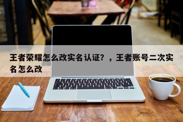 王者荣耀怎么改实名认证？，王者账号二次实名怎么改-第1张图片