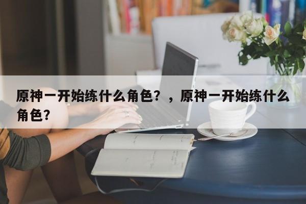 原神一开始练什么角色？，原神一开始练什么角色？-第1张图片