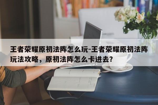 王者荣耀原初法阵怎么玩-王者荣耀原初法阵玩法攻略，原初法阵怎么卡进去？-第1张图片