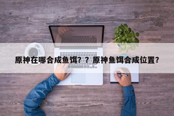 原神在哪合成鱼饵？？原神鱼饵合成位置？-第1张图片