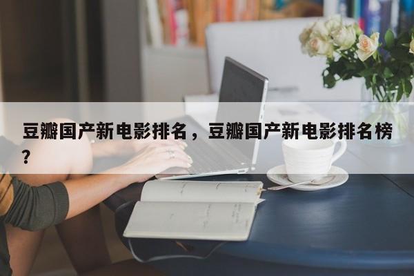 豆瓣国产新电影排名，豆瓣国产新电影排名榜？-第1张图片