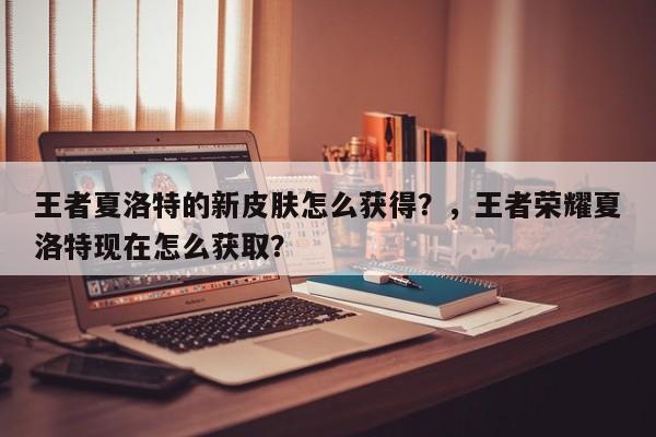 王者夏洛特的新皮肤怎么获得？，王者荣耀夏洛特现在怎么获取？-第1张图片