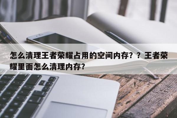怎么清理王者荣耀占用的空间内存？？王者荣耀里面怎么清理内存？-第1张图片