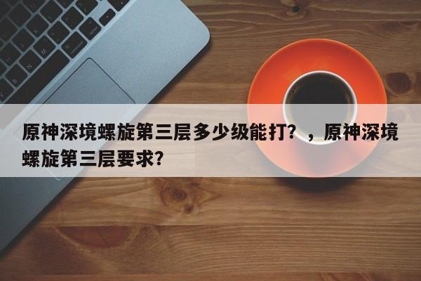 原神深境螺旋第三层多少级能打？，原神深境螺旋第三层要求？-第1张图片