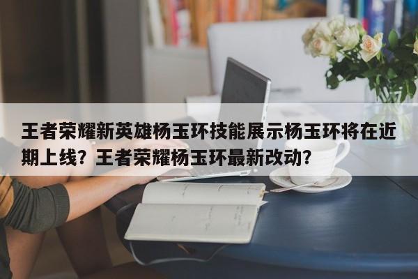 王者荣耀新英雄杨玉环技能展示杨玉环将在近期上线？王者荣耀杨玉环最新改动？-第1张图片