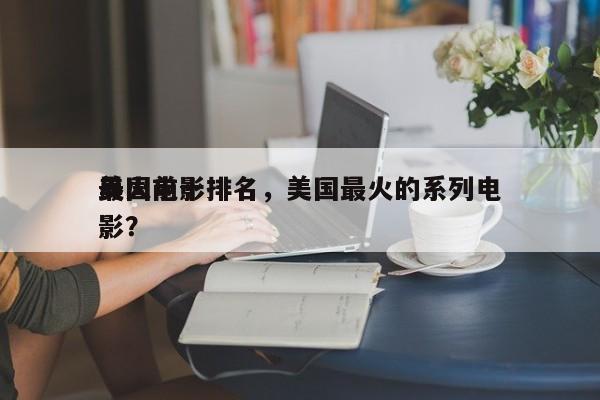 美国前十
最火电影排名，美国最火的系列电影？-第1张图片