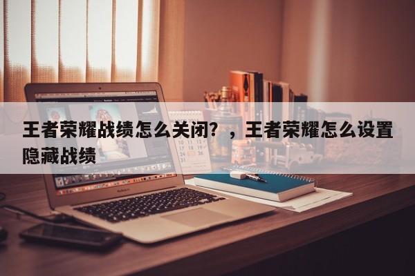 王者荣耀战绩怎么关闭？，王者荣耀怎么设置隐藏战绩-第1张图片