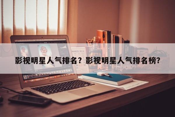 影视明星人气排名？影视明星人气排名榜？-第1张图片