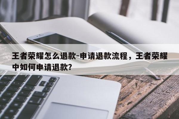 王者荣耀怎么退款-申请退款流程，王者荣耀中如何申请退款？-第1张图片