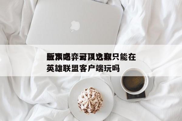 云顶之弈可以选取
版本吗，云顶之弈只能在英雄联盟客户端玩吗-第1张图片