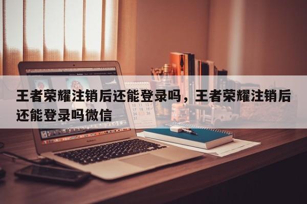 王者荣耀注销后还能登录吗，王者荣耀注销后还能登录吗微信-第1张图片