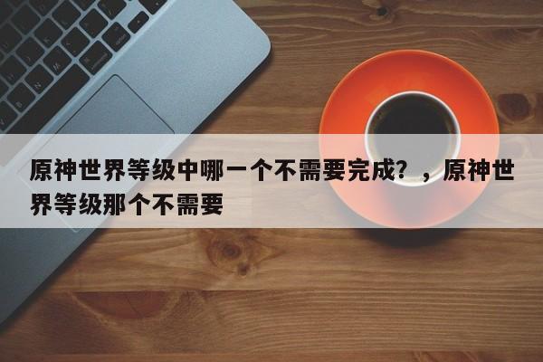 原神世界等级中哪一个不需要完成？，原神世界等级那个不需要-第1张图片