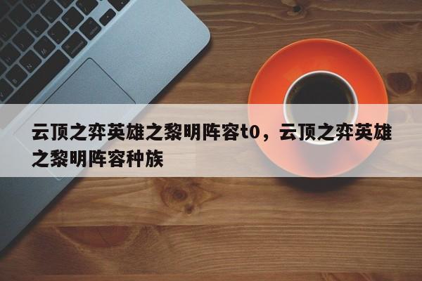 云顶之弈英雄之黎明阵容t0，云顶之弈英雄之黎明阵容种族-第1张图片