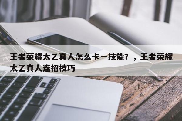 王者荣耀太乙真人怎么卡一技能？，王者荣耀太乙真人连招技巧-第1张图片