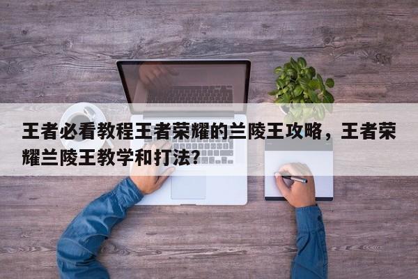 王者必看教程王者荣耀的兰陵王攻略，王者荣耀兰陵王教学和打法？-第1张图片