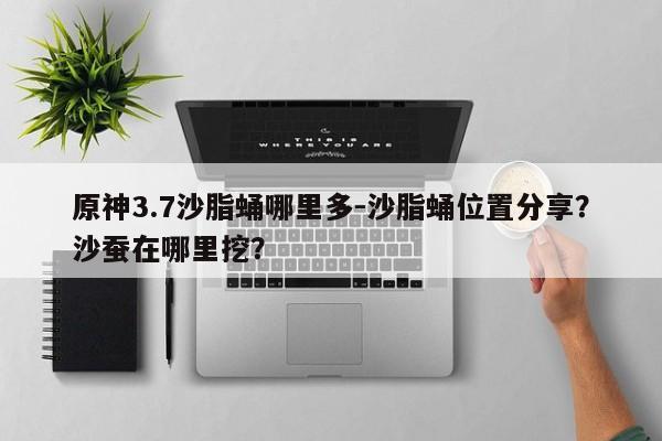 原神3.7沙脂蛹哪里多-沙脂蛹位置分享？沙蚕在哪里挖？-第1张图片