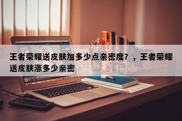 王者荣耀送皮肤加多少点亲密度？，王者荣耀送皮肤涨多少亲密-第1张图片
