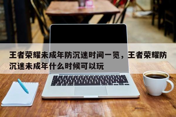 王者荣耀未成年防沉迷时间一览，王者荣耀防沉迷未成年什么时候可以玩-第1张图片