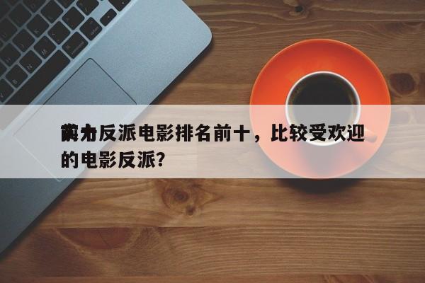 前十
实力反派电影排名前十，比较受欢迎
的电影反派？-第1张图片