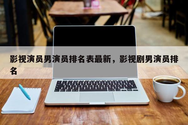影视演员男演员排名表最新，影视剧男演员排名-第1张图片