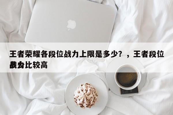 王者荣耀各段位战力上限是多少？，王者段位战力比较高
多少-第1张图片