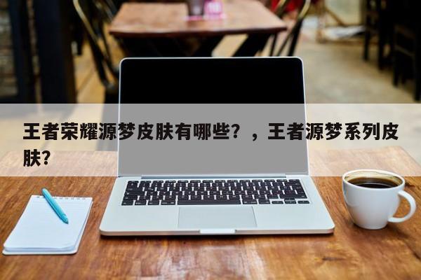 王者荣耀源梦皮肤有哪些？，王者源梦系列皮肤？-第1张图片