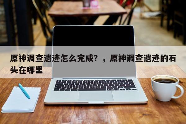 原神调查遗迹怎么完成？，原神调查遗迹的石头在哪里-第1张图片