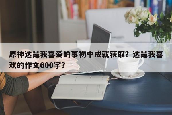 原神这是我喜爱的事物中成就获取？这是我喜欢的作文600字？-第1张图片