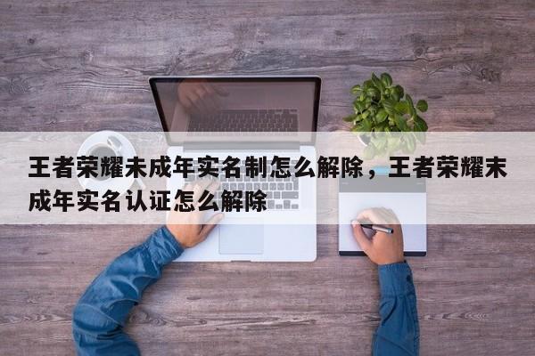 王者荣耀未成年实名制怎么解除，王者荣耀末成年实名认证怎么解除-第1张图片