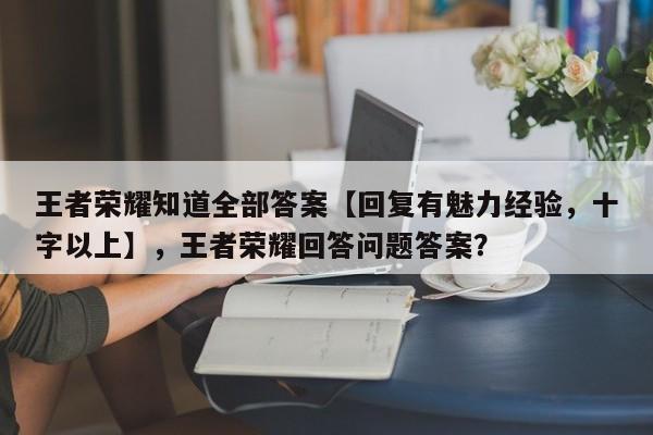 王者荣耀知道全部答案【回复有魅力经验，十字以上】，王者荣耀回答问题答案？-第1张图片