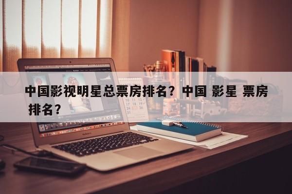 中国影视明星总票房排名？中国 影星 票房 排名？-第1张图片