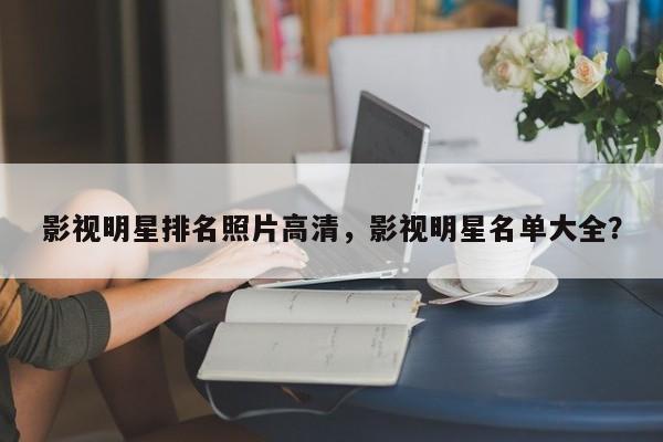 影视明星排名照片高清，影视明星名单大全？-第1张图片