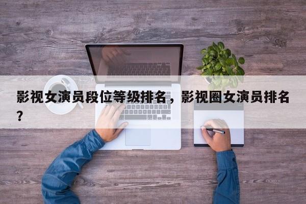 影视女演员段位等级排名，影视圈女演员排名？-第1张图片