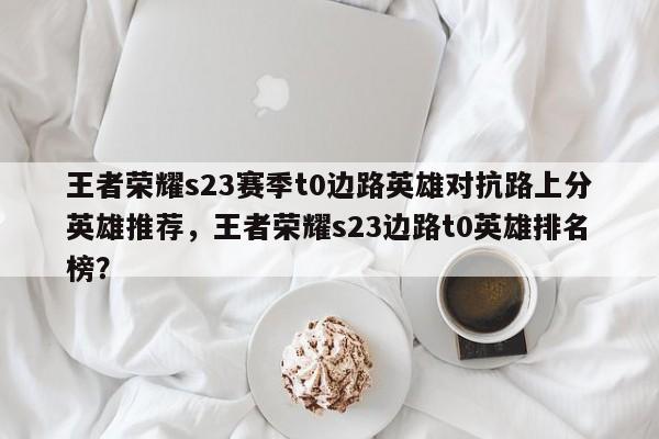 王者荣耀s23赛季t0边路英雄对抗路上分英雄推荐，王者荣耀s23边路t0英雄排名
榜？-第1张图片