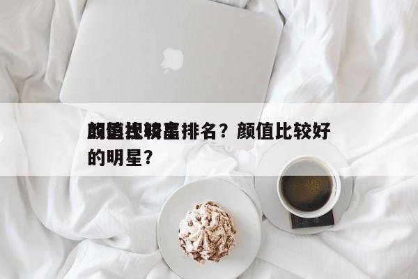 颜值比较高
的影视明星排名？颜值比较好
的明星？-第1张图片