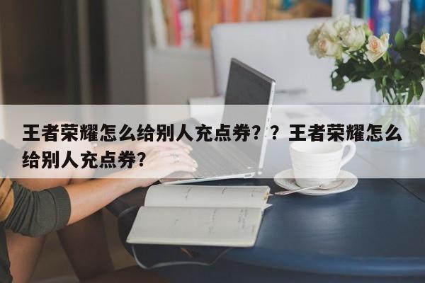 王者荣耀怎么给别人充点券？？王者荣耀怎么给别人充点券？-第1张图片