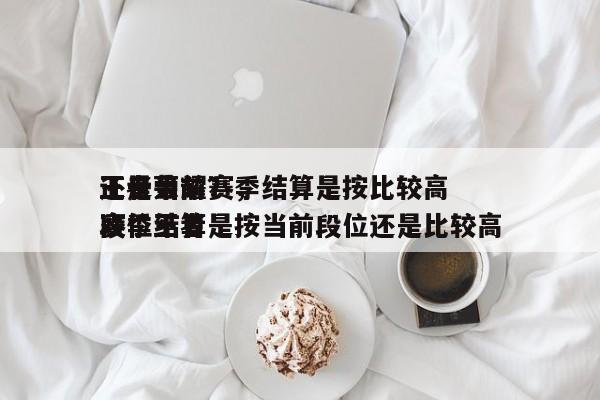 王者荣耀赛季结算是按比较高
还是当前？，赛季结算是按当前段位还是比较高
段位王者-第1张图片