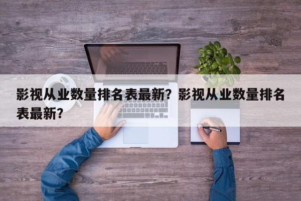 影视从业数量排名表最新？影视从业数量排名表最新？-第1张图片