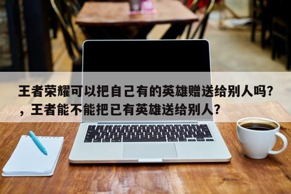 王者荣耀可以把自己有的英雄赠送给别人吗？，王者能不能把已有英雄送给别人？-第1张图片