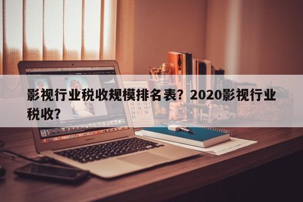 影视行业税收规模排名表？2020影视行业税收？-第1张图片