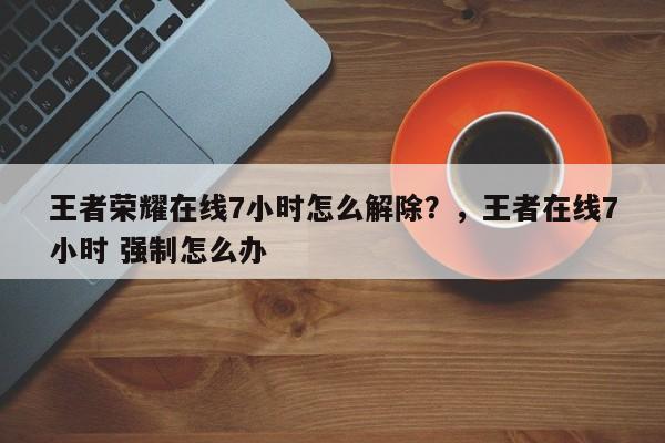 王者荣耀在线7小时怎么解除？，王者在线7小时 强制怎么办-第1张图片