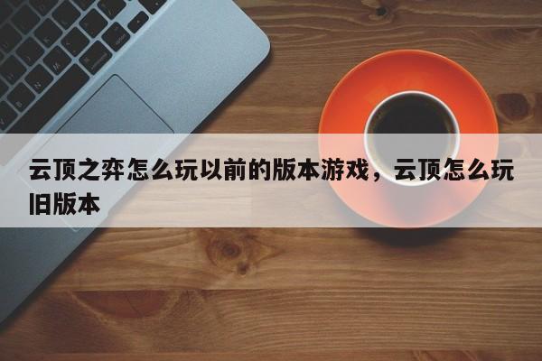 云顶之弈怎么玩以前的版本游戏，云顶怎么玩旧版本-第1张图片