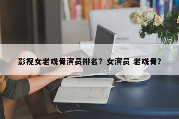 影视女老戏骨演员排名？女演员 老戏骨？-第1张图片