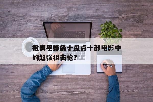 枪战电影前十
狙击手排名，盘点十部电影中的超强狙击枪？-第1张图片